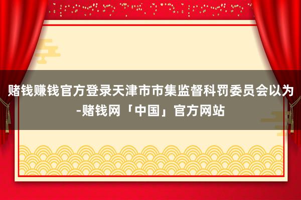 赌钱赚钱官方登录天津市市集监督科罚委员会以为-赌钱网「中国」官方网站