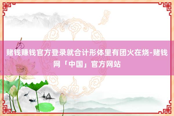 赌钱赚钱官方登录就合计形体里有团火在烧-赌钱网「中国」官方网站