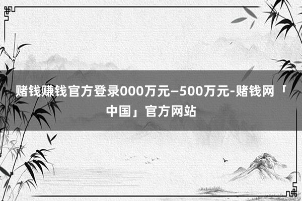 赌钱赚钱官方登录000万元—500万元-赌钱网「中国」官方网站