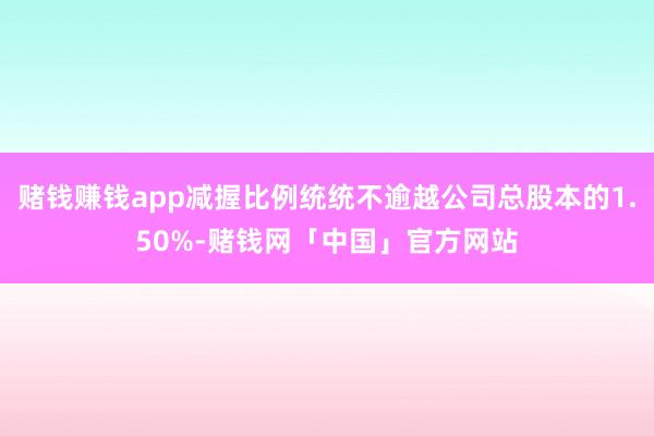 赌钱赚钱app减握比例统统不逾越公司总股本的1.50%-赌钱网「中国」官方网站